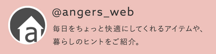 @angers_web 毎日をちょっと快適にしてくれるアイテムや、暮らしのヒントをご紹介。